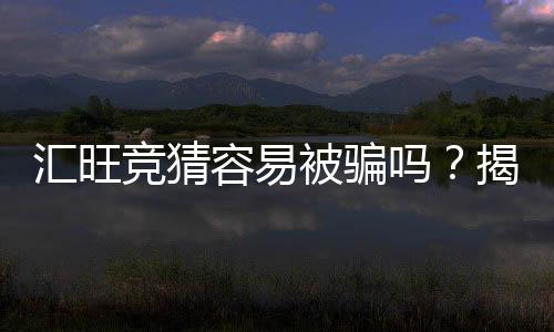 汇旺竞猜容易被骗吗？揭秘平台风险与防骗技巧