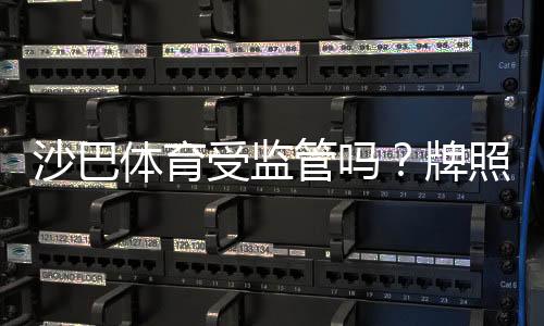 沙巴体育受监管吗？牌照来源、监管机构与平台安全性全面解析