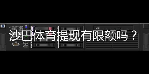 沙巴体育提现有限额吗?提现额度、规则及提升方法一次看懂