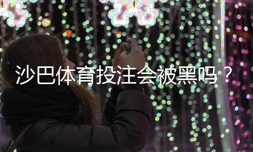 沙巴体育投注会被黑吗？平台安全性解析与新手防骗全攻略