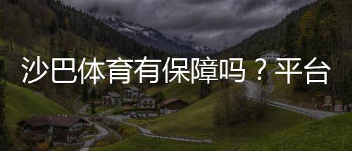 沙巴体育有保障吗？平台安全、出款与信誉全面评测