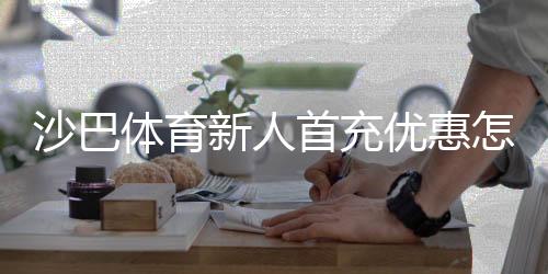 沙巴体育新人首充优惠怎么领取？新手注册首冲攻略与注意事项