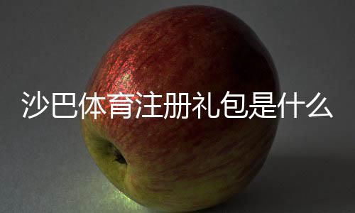 沙巴体育注册礼包是什么意思？新手如何快速领取与使用攻略
