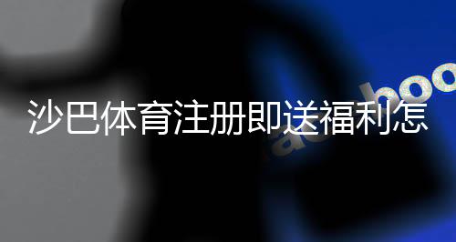 沙巴体育注册即送福利怎么领取？新手注册步骤、优惠规则与注意事项