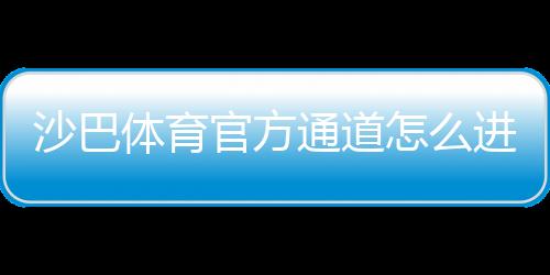 沙巴体育官方通道怎么进？最新版官网入口、登录注册与安全使用全攻略