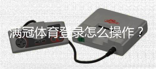 满冠体育登录怎么操作？官网入口、APP下载与账号安全全解析