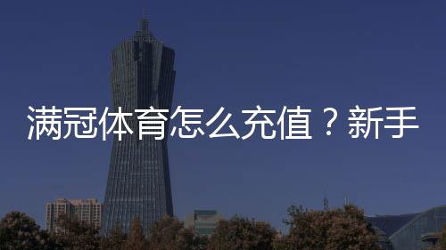 满冠体育怎么充值？新手充值流程、支付方式与常见问题一看就懂