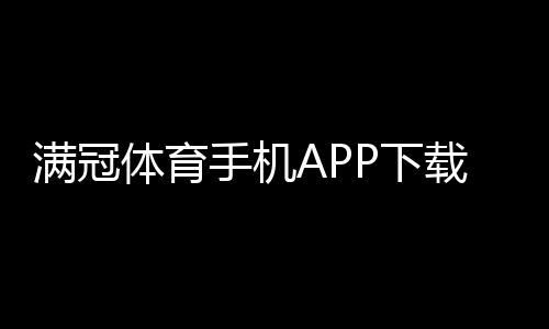 满冠体育手机APP下载教程：官方最新版安卓苹果一键安装与新手使用指南