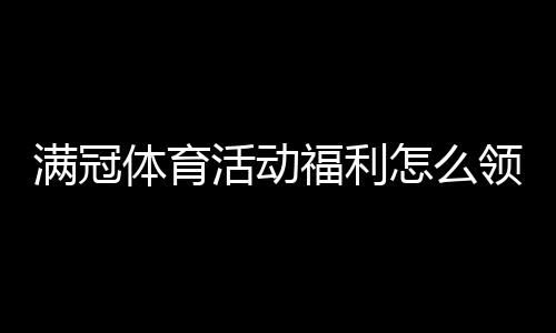 满冠体育活动福利怎么领？最新优惠攻略与领取规则全解
