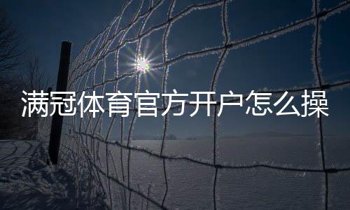 满冠体育官方开户怎么操作？新手注册流程、验证步骤与注意事项详解