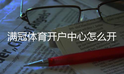 满冠体育开户中心怎么开户？新手注册流程与注意事项详解