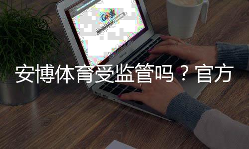 安博体育受监管吗？官方资质、监管机构与合规性一文看懂