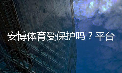 安博体育受保护吗？平台合法性、用户隐私与账号安全全面解析