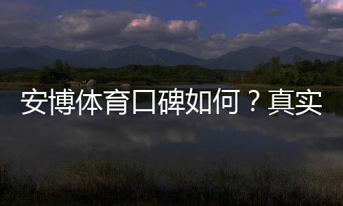 安博体育口碑如何？真实用户评价、信誉与安全性全面解析