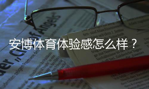 安博体育体验感怎么样？真实测评：流畅度、功能与安全全面解析