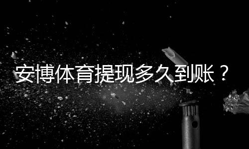 安博体育提现多久到账？到账时间、影响因素与延迟处理办法全解析