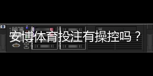 安博体育投注有操控吗？真相揭秘与新手快速辨别方法