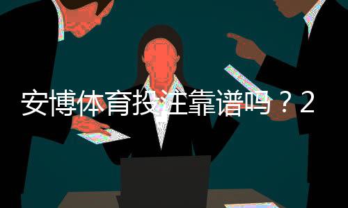 安博体育投注靠谱吗？2026全面评测：平台安全、赔率与提现实测指南