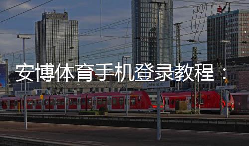 安博体育手机登录教程：iOSAndroid下载、注册与登录步骤详解
