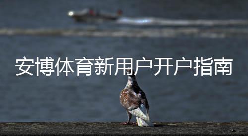 安博体育新用户开户指南：2026最新注册流程、实名认证、充值与首存优惠详解