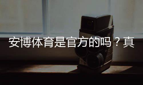 安博体育是官方的吗？真假辨别、资质查询与安全使用指南