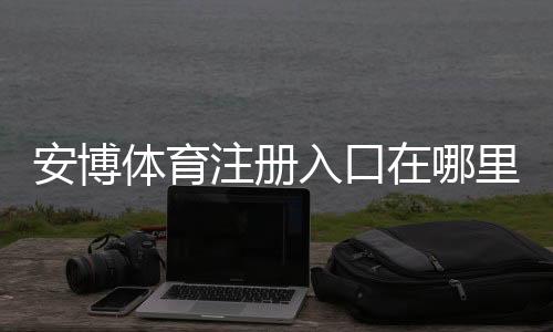 安博体育注册入口在哪里？新手注册流程、账号验证与常见问题一文搞定