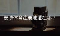 安博体育注册地址在哪？官方注册链接、注册流程与新手注意事项详解