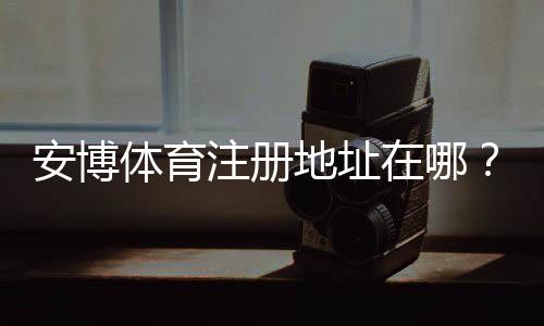 安博体育注册地址在哪？官方注册链接、注册流程与新手注意事项详解