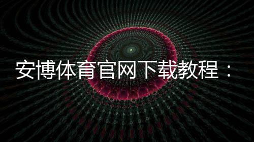 安博体育官网下载教程：官网下载地址、安卓iOS安装步骤与安全验证