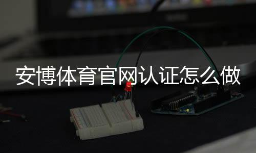 安博体育官网认证怎么做？官方流程、快速通过攻略与常见问题解答