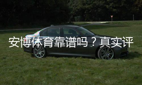 安博体育靠谱吗？真实评测、用户口碑与安全风险全面解析