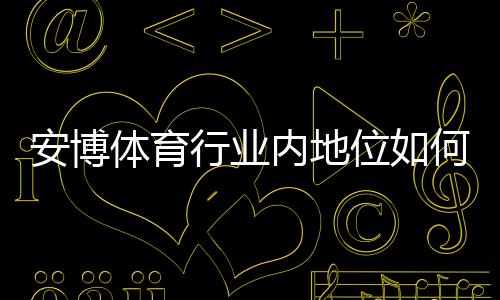 安博体育行业内地位如何？市场份额、竞争优势与未来发展全面解析