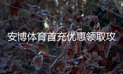 安博体育首充优惠领取攻略：最新活动步骤、规则与注意事项
