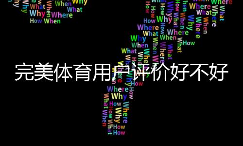 完美体育用户评价好不好？真实口碑、优缺点与使用体验深度解析