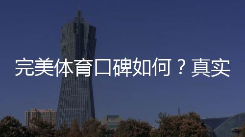 完美体育口碑如何?真实用户评价、优缺点与安全性全面解析