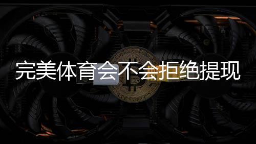 完美体育会不会拒绝提现？拒绝原因、预防措施与快速申诉攻略