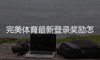 完美体育最新登录奖励怎么领取？新手领取步骤、奖金规则与注意事项全解析