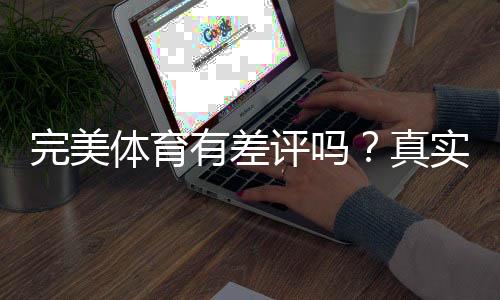 完美体育有差评吗？真实用户口碑与投诉处理全面解析