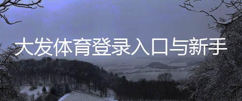 大发体育登录入口与新手登录教程：注册步骤、忘记密码与账号安全全面攻略