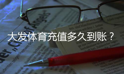 大发体育充值多久到账？到账时间、查询方法与常见问题全解析