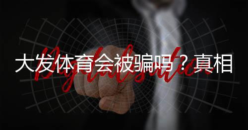 大发体育会被骗吗?真相揭露与防骗实用攻略