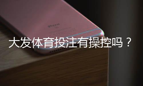 大发体育投注有操控吗？真相调查、用户评价与安全辨别指南