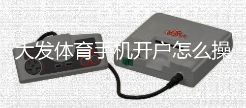 大发体育手机开户怎么操作？新手注册流程与安全注意事项全面解析