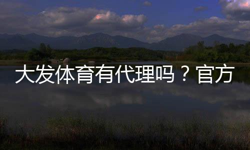 大发体育有代理吗？官方代理政策、申请流程与风险提示