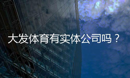 大发体育有实体公司吗？官方资质核查与真伪辨别全攻略