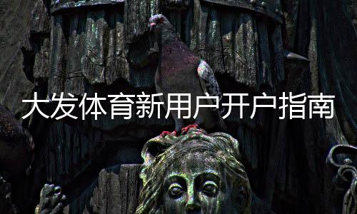 大发体育新用户开户指南：注册流程、实名认证与首充优惠详解