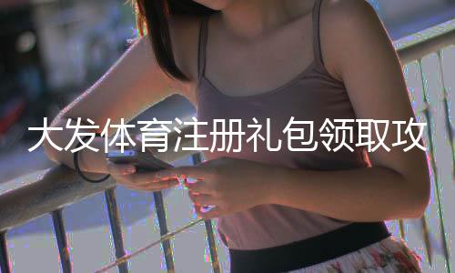 大发体育注册礼包领取攻略：新手必看详细步骤、优惠内容与注意事项