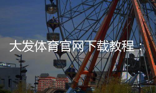 大发体育官网下载教程：安卓版苹果版官方下载、安装步骤与注册登录全攻略