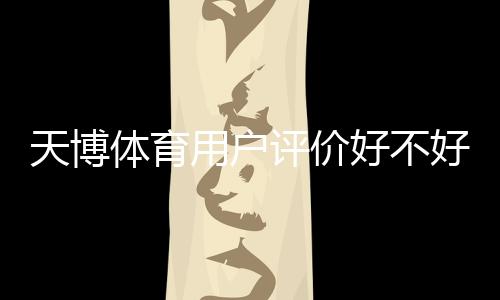 天博体育用户评价好不好？真实口碑、服务体验与安全性深度解析
