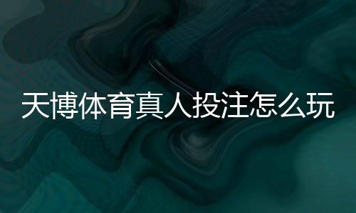 天博体育真人投注怎么玩？新手入门、玩法规则与投注技巧全面解析